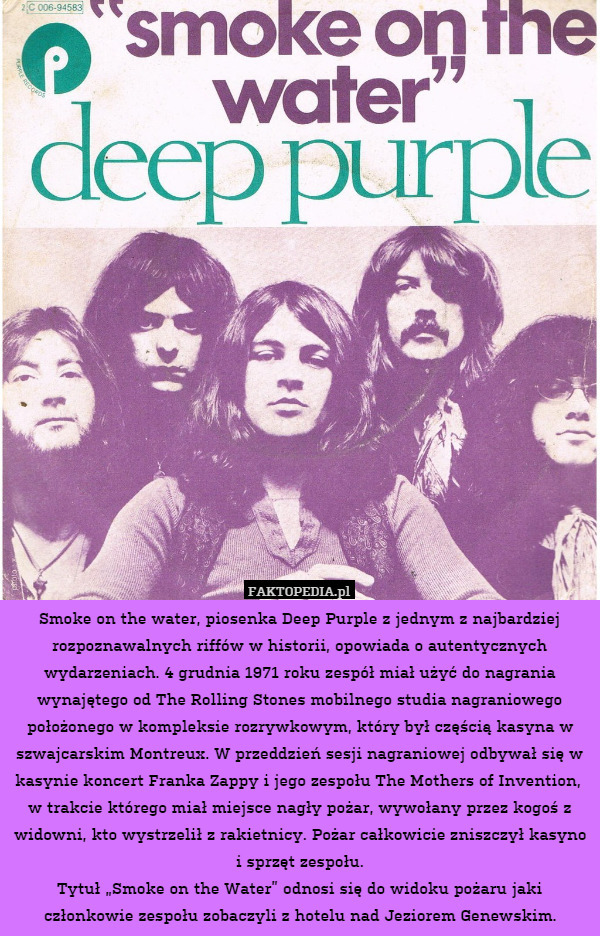 Smoke on the water, piosenka Deep Purple z jednym z najbardziej rozpoznawalnych riffów w historii, opowiada o autentycznych wydarzeniach. 4 grudnia 1971 roku zespół miał użyć do nagrania wynajętego od The Rolling Stones mobilnego studia nagraniowego położonego w kompleksie rozrywkowym, który był częścią kasyna w szwajcarskim Montreux. W przeddzień sesji nagraniowej odbywał się w kasynie koncert Franka Zappy i jego zespołu The Mothers of Invention,  w trakcie którego miał miejsce nagły pożar, wywołany przez kogoś z widowni, kto wystrzelił z rakietnicy. Pożar całkowicie zniszczył kasyno i sprzęt zespołu.
Tytuł „Smoke on the Water” odnosi się do widoku pożaru jaki członkowie zespołu zobaczyli z hotelu nad Jeziorem Genewskim. 