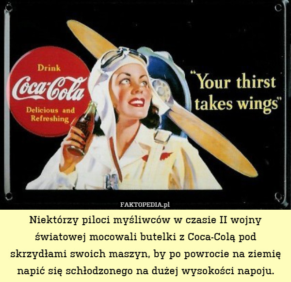 Niektórzy piloci myśliwców w czasie II wojny światowej mocowali butelki z Coca-Colą pod skrzydłami swoich maszyn, by po powrocie na ziemię napić się schłodzonego na dużej wysokości napoju. 