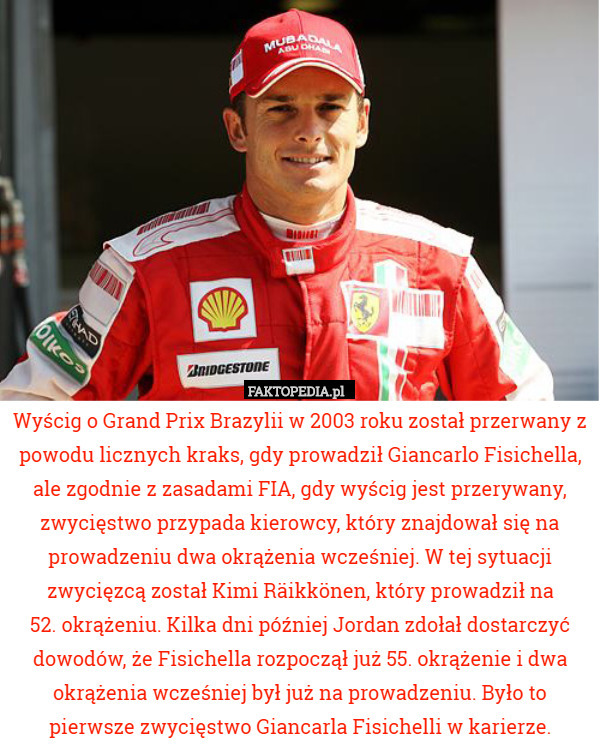 Wyścig o Grand Prix Brazylii w 2003 roku został przerwany z powodu licznych kraks, gdy prowadził Giancarlo Fisichella, ale zgodnie z zasadami FIA, gdy wyścig jest przerywany, zwycięstwo przypada kierowcy, który znajdował się na prowadzeniu dwa okrążenia wcześniej. W tej sytuacji zwycięzcą został Kimi Räikkönen, który prowadził na
 52. okrążeniu. Kilka dni później Jordan zdołał dostarczyć dowodów, że Fisichella rozpoczął już 55. okrążenie i dwa okrążenia wcześniej był już na prowadzeniu. Było to pierwsze zwycięstwo Giancarla Fisichelli w karierze. 