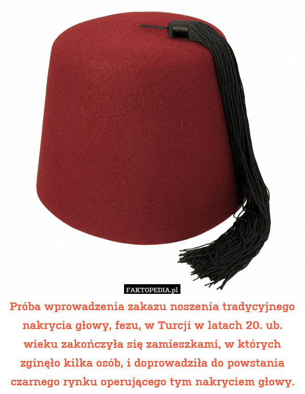Próba wprowadzenia zakazu noszenia tradycyjnego nakrycia głowy, fezu, w Turcji w latach 20. ub. wieku zakończyła się zamieszkami, w których zginęło kilka osób, i doprowadziła do powstania czarnego rynku operującego tym nakryciem głowy. 