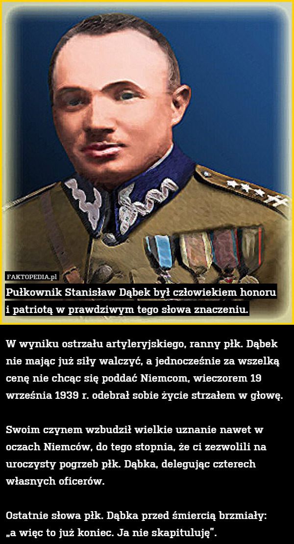 Pułkownik Stanisław Dąbek był człowiekiem honoru
i patriotą w prawdziwym tego słowa znaczeniu.

W wyniku ostrzału artyleryjskiego, ranny płk. Dąbek nie mając już siły walczyć, a jednocześnie za wszelką cenę nie chcąc się poddać Niemcom, wieczorem 19 września 1939 r. odebrał sobie życie strzałem w głowę.

Swoim czynem wzbudził wielkie uznanie nawet w oczach Niemców, do tego stopnia, że ci zezwolili na uroczysty pogrzeb płk. Dąbka, delegując czterech własnych oficerów.

Ostatnie słowa płk. Dąbka przed śmiercią brzmiały:
„a więc to już koniec. Ja nie skapituluję”. 