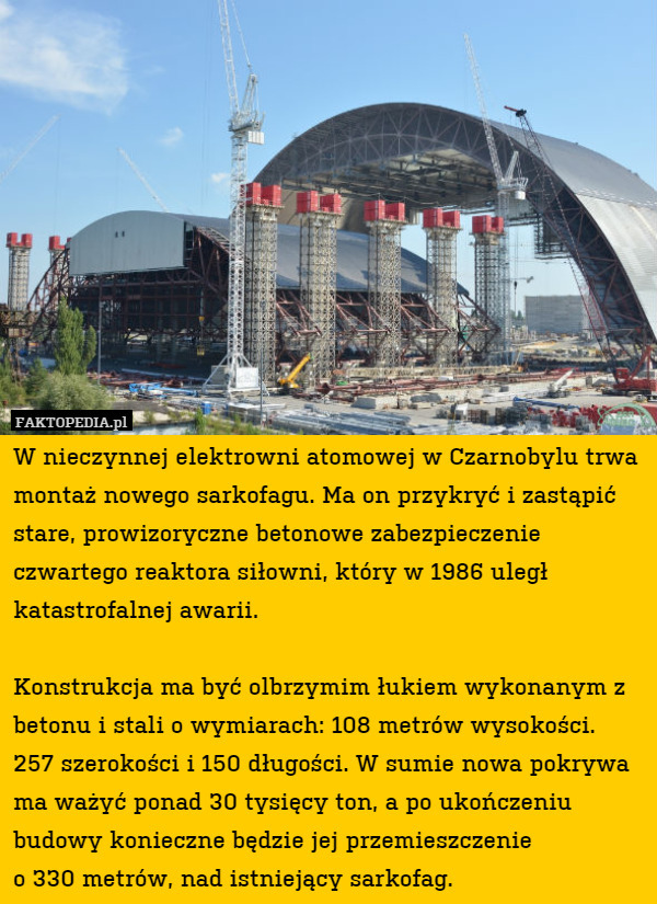 W nieczynnej elektrowni atomowej w Czarnobylu trwa montaż nowego sarkofagu. Ma on przykryć i zastąpić stare, prowizoryczne betonowe zabezpieczenie czwartego reaktora siłowni, który w 1986 uległ katastrofalnej awarii. 

Konstrukcja ma być olbrzymim łukiem wykonanym z betonu i stali o wymiarach: 108 metrów wysokości.
257 szerokości i 150 długości. W sumie nowa pokrywa ma ważyć ponad 30 tysięcy ton, a po ukończeniu budowy konieczne będzie jej przemieszczenie
o 330 metrów, nad istniejący sarkofag. 