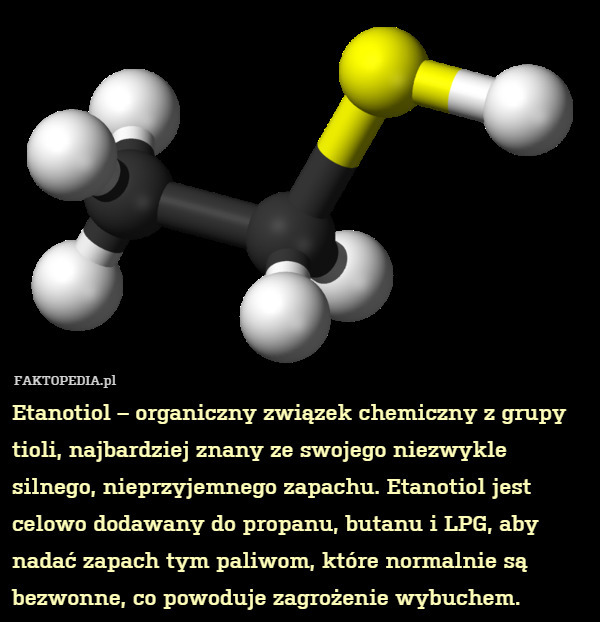 Etanotiol – organiczny związek chemiczny z grupy tioli, najbardziej znany ze swojego niezwykle silnego, nieprzyjemnego zapachu. Etanotiol jest celowo dodawany do propanu, butanu i LPG, aby nadać zapach tym paliwom, które normalnie są  bezwonne, co powoduje zagrożenie wybuchem. 