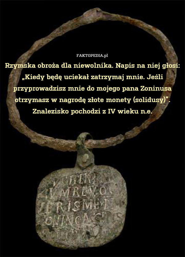 Rzymska obroża dla niewolnika. Napis na niej głosi: „Kiedy będę uciekał zatrzymaj mnie. Jeśli przyprowadzisz mnie do mojego pana Zoninusa otrzymasz w nagrodę złote monety (solidusy)”. Znalezisko pochodzi z IV wieku n.e. 