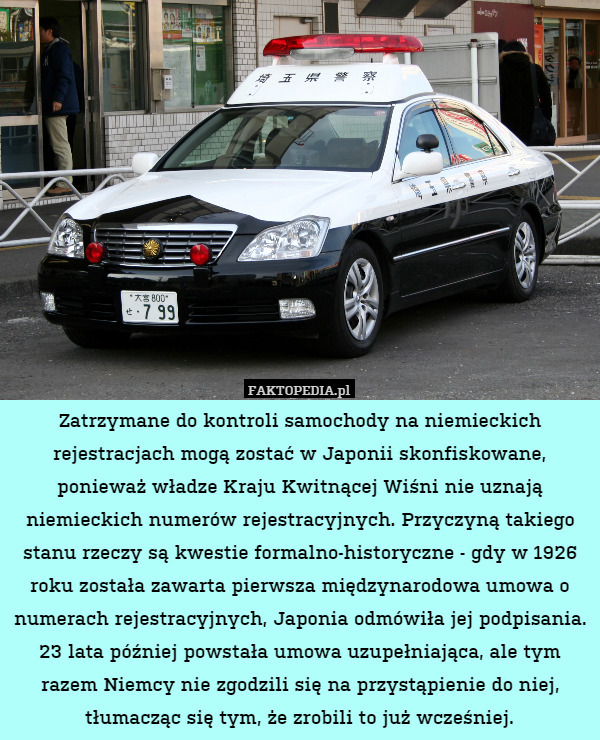 Zatrzymane do kontroli samochody na niemieckich rejestracjach mogą zostać w Japonii skonfiskowane, ponieważ władze Kraju Kwitnącej Wiśni nie uznają niemieckich numerów rejestracyjnych. Przyczyną takiego stanu rzeczy są kwestie formalno-historyczne - gdy w 1926 roku została zawarta pierwsza międzynarodowa umowa o numerach rejestracyjnych, Japonia odmówiła jej podpisania. 23 lata później powstała umowa uzupełniająca, ale tym razem Niemcy nie zgodzili się na przystąpienie do niej, tłumacząc się tym, że zrobili to już wcześniej. 