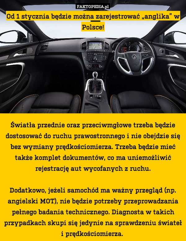 Od 1 stycznia będzie można zarejestrować „anglika” w Polsce!








Światła przednie oraz przeciwmgłowe trzeba będzie dostosować do ruchu prawostronnego i nie obejdzie się bez wymiany prędkościomierza. Trzeba będzie mieć także komplet dokumentów, co ma uniemożliwić rejestrację aut wycofanych z ruchu.

Dodatkowo, jeżeli samochód ma ważny przegląd (np. angielski MOT), nie będzie potrzeby przeprowadzania pełnego badania technicznego. Diagnosta w takich przypadkach skupi się jedynie na sprawdzeniu świateł i prędkościomierza. 