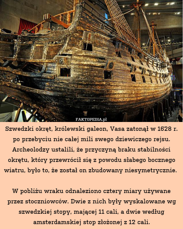 Szwedzki okręt, królewski galeon, Vasa zatonął w 1628 r. po przebyciu nie całej mili swego dziewiczego rejsu. Archeolodzy ustalili, że przyczyną braku stabilności okrętu, który przewrócił się z powodu słabego bocznego wiatru, było to, że został on zbudowany niesymetrycznie. 

W pobliżu wraku odnaleziono cztery miary używane przez stoczniowców. Dwie z nich były wyskalowane wg szwedzkiej stopy, mającej 11 cali, a dwie według amsterdamskiej stop złożonej z 12 cali. 