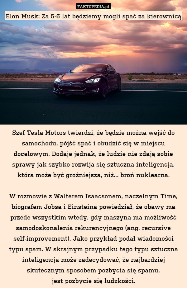Elon Musk: Za 5-6 lat będziemy mogli spać za kierownicą










Szef Tesla Motors twierdzi, że będzie można wejść do samochodu, pójść spać i obudzić się w miejscu docelowym. Dodaje jednak, że ludzie nie zdają sobie sprawy jak szybko rozwija się sztuczna inteligencja, która może być groźniejsza, niż... broń nuklearna.

W rozmowie z Walterem Isaacsonem, naczelnym Time, biografem Jobsa i Einsteina powiedział, że obawy ma przede wszystkim wtedy, gdy maszyna ma możliwość samodoskonalenia rekurencyjnego (ang. recursive self-improvement). Jako przykład podał wiadomości
typu spam. W skrajnym przypadku tego typu sztuczna inteligencja może zadecydować, że najbardziej skutecznym sposobem pozbycia się spamu,
jest pozbycie się ludzkości. 