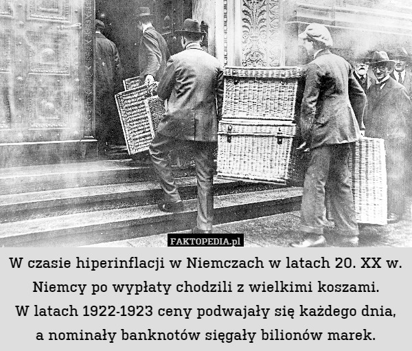 W czasie hiperinflacji w Niemczach w latach 20. XX w. Niemcy po wypłaty chodzili z wielkimi koszami.
W latach 1922-1923 ceny podwajały się każdego dnia,
a nominały banknotów sięgały bilionów marek. 