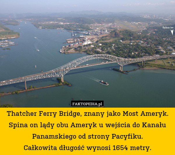 Thatcher Ferry Bridge, znany jako Most Ameryk.
Spina on lądy obu Ameryk u wejścia do Kanału Panamskiego od strony Pacyfiku.
Całkowita długość wynosi 1654 metry. 