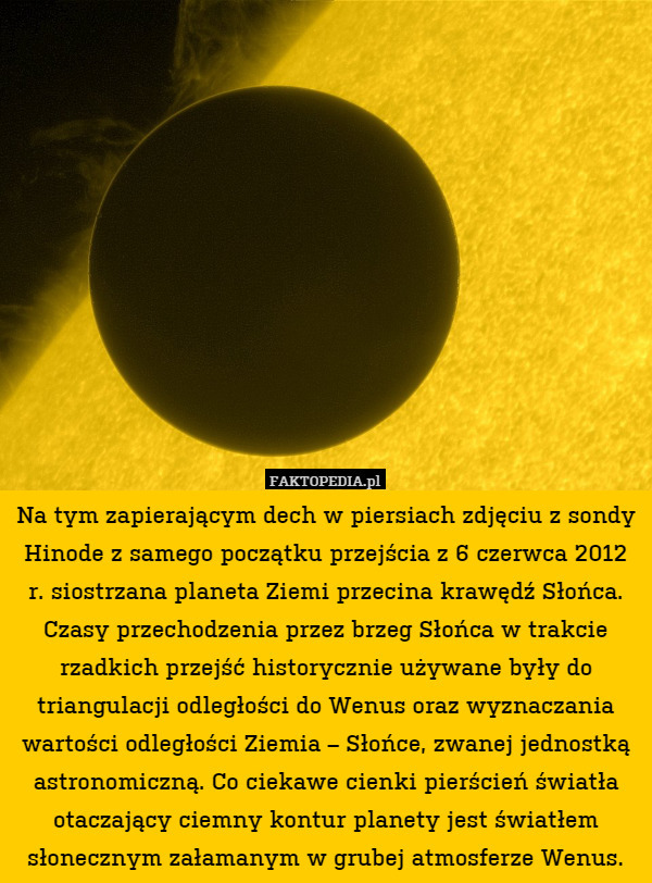 Na tym zapierającym dech w piersiach zdjęciu z sondy Hinode z samego początku przejścia z 6 czerwca 2012 r. siostrzana planeta Ziemi przecina krawędź Słońca. Czasy przechodzenia przez brzeg Słońca w trakcie rzadkich przejść historycznie używane były do triangulacji odległości do Wenus oraz wyznaczania wartości odległości Ziemia – Słońce, zwanej jednostką astronomiczną. Co ciekawe cienki pierścień światła otaczający ciemny kontur planety jest światłem słonecznym załamanym w grubej atmosferze Wenus. 