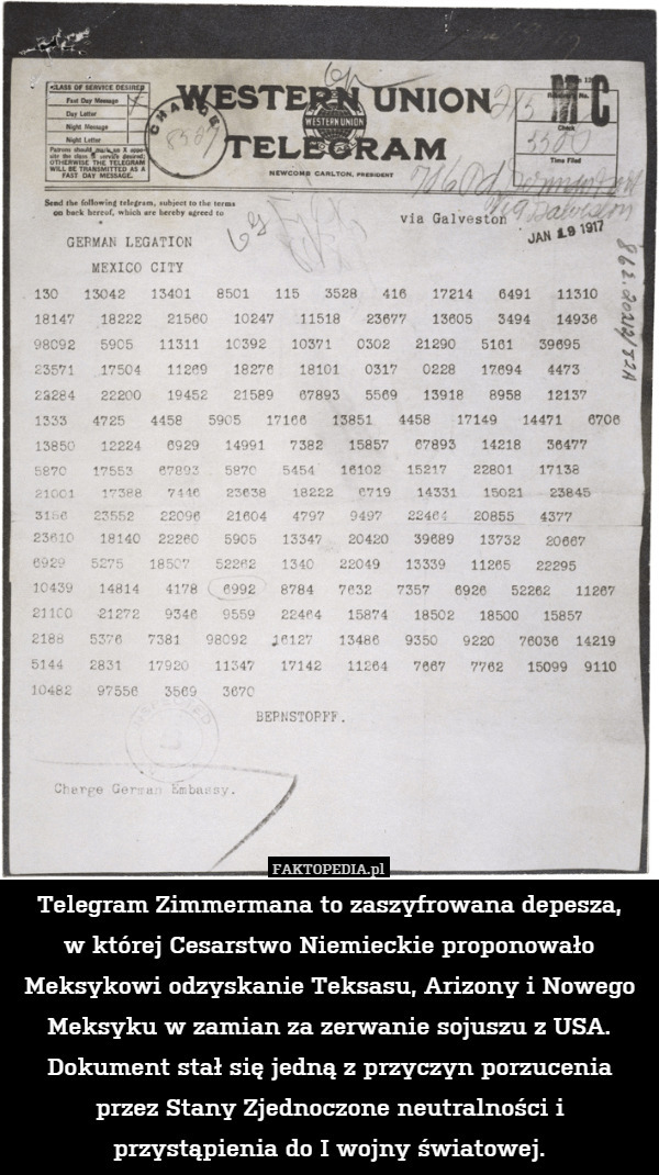 Telegram Zimmermana to zaszyfrowana depesza,
w której Cesarstwo Niemieckie proponowało Meksykowi odzyskanie Teksasu, Arizony i Nowego Meksyku w zamian za zerwanie sojuszu z USA. Dokument stał się jedną z przyczyn porzucenia przez Stany Zjednoczone neutralności i przystąpienia do I wojny światowej. 