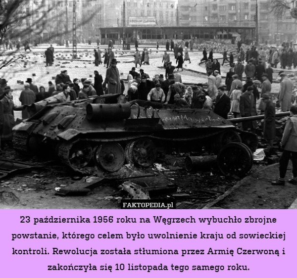 23 października 1956 roku na Węgrzech wybuchło zbrojne powstanie, którego celem było uwolnienie kraju od sowieckiej kontroli. Rewolucja została stłumiona przez Armię Czerwoną i zakończyła się 10 listopada tego samego roku. 
