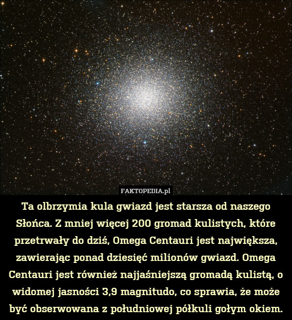 Ta olbrzymia kula gwiazd jest starsza od naszego Słońca. Z mniej więcej 200 gromad kulistych, które przetrwały do dziś, Omega Centauri jest największa, zawierając ponad dziesięć milionów gwiazd. Omega Centauri jest również najjaśniejszą gromadą kulistą, o widomej jasności 3,9 magnitudo, co sprawia, że może być obserwowana z południowej półkuli gołym okiem. 