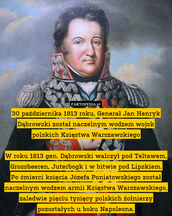 30 października 1813 roku, Generał Jan Henryk Dąbrowski został naczelnym wodzem wojsk polskich Księstwa Warszawskiego

W roku 1813 gen. Dąbrowski walczył pod Teltawem, Grossbeeren, Juterbogk i w bitwie pod Lipskiem.
Po śmierci księcia Józefa Poniatowskiego został naczelnym wodzem armii Księstwa Warszawskiego, zaledwie pięciu tysięcy polskich żołnierzy pozostałych u boku Napoleona. 