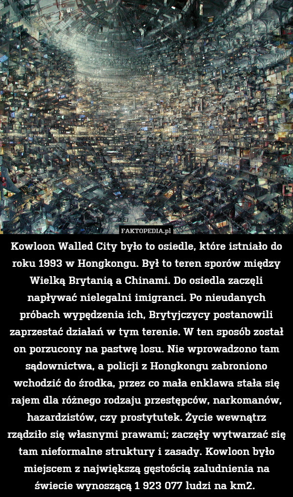 Kowloon Walled City było to osiedle, które istniało do roku 1993 w Hongkongu. Był to teren sporów między Wielką Brytanią a Chinami. Do osiedla zaczęli napływać nielegalni imigranci. Po nieudanych próbach wypędzenia ich, Brytyjczycy postanowili zaprzestać działań w tym terenie. W ten sposób został on porzucony na pastwę losu. Nie wprowadzono tam sądownictwa, a policji z Hongkongu zabroniono wchodzić do środka, przez co mała enklawa stała się rajem dla różnego rodzaju przestępców, narkomanów, hazardzistów, czy prostytutek. Życie wewnątrz rządziło się własnymi prawami; zaczęły wytwarzać się tam nieformalne struktury i zasady. Kowloon było miejscem z największą gęstością zaludnienia na świecie wynoszącą 1 923 077 ludzi na km2. 