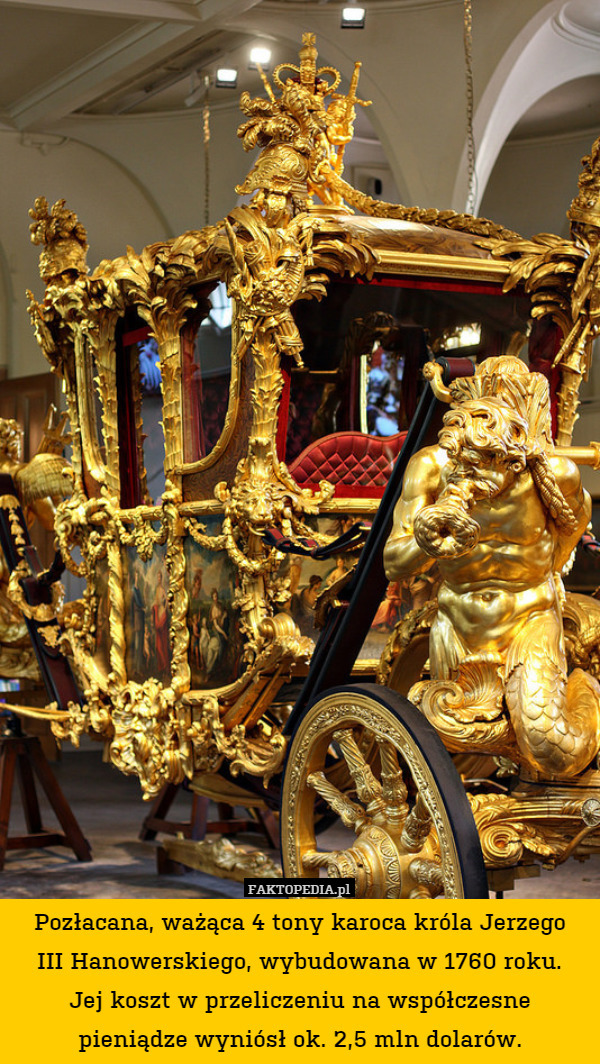 Pozłacana, ważąca 4 tony karoca króla Jerzego
III Hanowerskiego, wybudowana w 1760 roku.
Jej koszt w przeliczeniu na współczesne pieniądze wyniósł ok. 2,5 mln dolarów. 