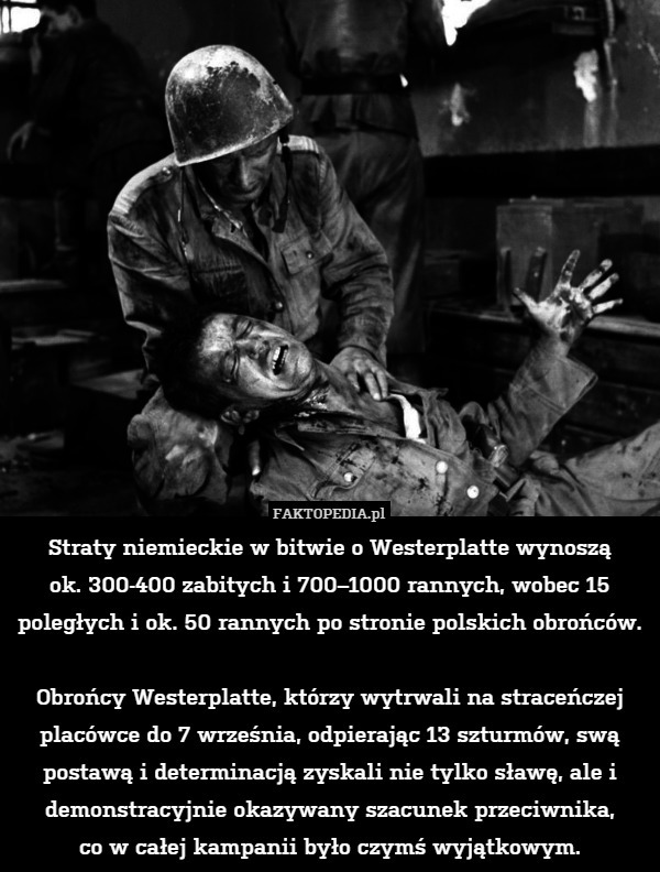 Straty niemieckie w bitwie o Westerplatte wynoszą
ok. 300-400 zabitych i 700–1000 rannych, wobec 15 poległych i ok. 50 rannych po stronie polskich obrońców.

Obrońcy Westerplatte, którzy wytrwali na straceńczej placówce do 7 września, odpierając 13 szturmów, swą postawą i determinacją zyskali nie tylko sławę, ale i demonstracyjnie okazywany szacunek przeciwnika,
co w całej kampanii było czymś wyjątkowym. 