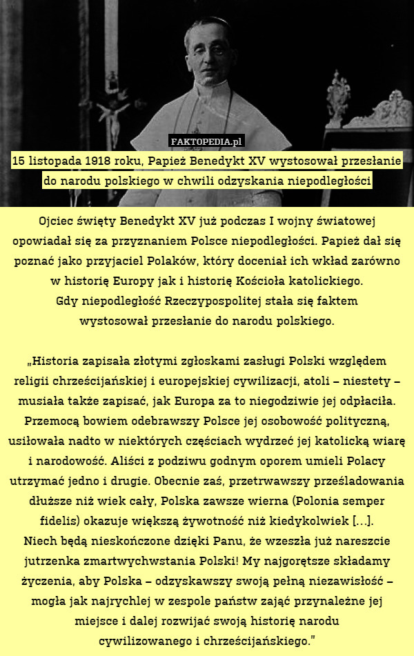 15 listopada 1918 roku, Papież Benedykt XV wystosował przesłanie do narodu polskiego w chwili odzyskania niepodległości

Ojciec święty Benedykt XV już podczas I wojny światowej opowiadał się za przyznaniem Polsce niepodległości. Papież dał się poznać jako przyjaciel Polaków, który doceniał ich wkład zarówno w historię Europy jak i historię Kościoła katolickiego.
Gdy niepodległość Rzeczypospolitej stała się faktem
wystosował przesłanie do narodu polskiego.

„Historia zapisała złotymi zgłoskami zasługi Polski względem religii chrześcijańskiej i europejskiej cywilizacji, atoli – niestety – musiała także zapisać, jak Europa za to niegodziwie jej odpłaciła. Przemocą bowiem odebrawszy Polsce jej osobowość polityczną, usiłowała nadto w niektórych częściach wydrzeć jej katolicką wiarę i narodowość. Aliści z podziwu godnym oporem umieli Polacy utrzymać jedno i drugie. Obecnie zaś, przetrwawszy prześladowania dłuższe niż wiek cały, Polska zawsze wierna (Polonia semper fidelis) okazuje większą żywotność niż kiedykolwiek […].
Niech będą nieskończone dzięki Panu, że wzeszła już nareszcie jutrzenka zmartwychwstania Polski! My najgorętsze składamy życzenia, aby Polska – odzyskawszy swoją pełną niezawisłość – mogła jak najrychlej w zespole państw zająć przynależne jej miejsce i dalej rozwijać swoją historię narodu
cywilizowanego i chrześcijańskiego.” 