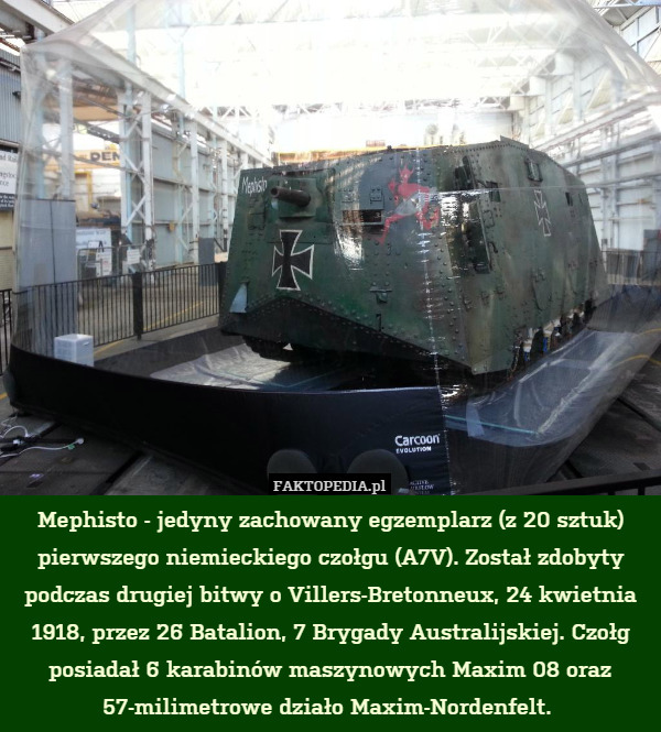 Mephisto - jedyny zachowany egzemplarz (z 20 sztuk) pierwszego niemieckiego czołgu (A7V). Został zdobyty podczas drugiej bitwy o Villers-Bretonneux, 24 kwietnia 1918, przez 26 Batalion, 7 Brygady Australijskiej. Czołg posiadał 6 karabinów maszynowych Maxim 08 oraz 57-milimetrowe działo Maxim-Nordenfelt. 