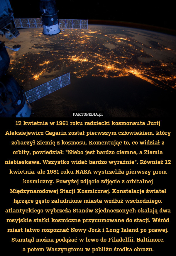 12 kwietnia w 1961 roku radziecki kosmonauta Jurij Aleksiejewicz Gagarin został pierwszym człowiekiem, który zobaczył Ziemię z kosmosu. Komentując to, co widział z orbity, powiedział: "Niebo jest bardzo ciemne, a Ziemia niebieskawa. Wszystko widać bardzo wyraźnie". Również 12 kwietnia, ale 1981 roku NASA wystrzeliła pierwszy prom kosmiczny. Powyżej zdjęcie zdjęcie z orbitalnej Międzynarodowej Stacji Kosmicznej. Konstelacje świateł łączące gęsto zaludnione miasta wzdłuż wschodniego, atlantyckiego wybrzeża Stanów Zjednoczonych okalają dwa rosyjskie statki kosmiczne przycumowane do stacji. Wśród miast łatwo rozpoznać Nowy Jork i Long Island po prawej. Stamtąd można podążać w lewo do Filadelfii, Baltimore,
a potem Waszyngtonu w pobliżu środka obrazu. 