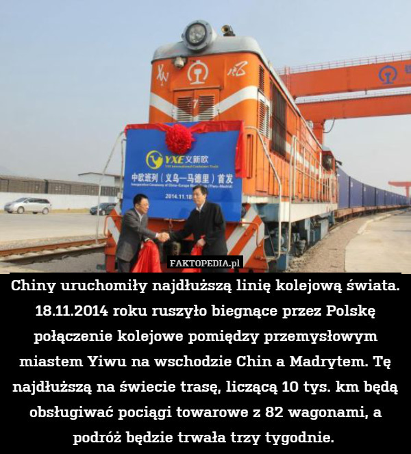 Chiny uruchomiły najdłuższą linię kolejową świata. 18.11.2014 roku ruszyło biegnące przez Polskę połączenie kolejowe pomiędzy przemysłowym miastem Yiwu na wschodzie Chin a Madrytem. Tę najdłuższą na świecie trasę, liczącą 10 tys. km będą obsługiwać pociągi towarowe z 82 wagonami, a podróż będzie trwała trzy tygodnie. 