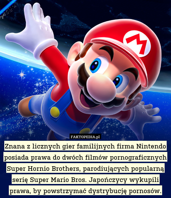 Znana z licznych gier familijnych firma Nintendo posiada prawa do dwóch filmów pornograficznych Super Hornio Brothers, parodiujących popularną serię Super Mario Bros. Japończycy wykupili prawa, by powstrzymać dystrybucję pornosów. 