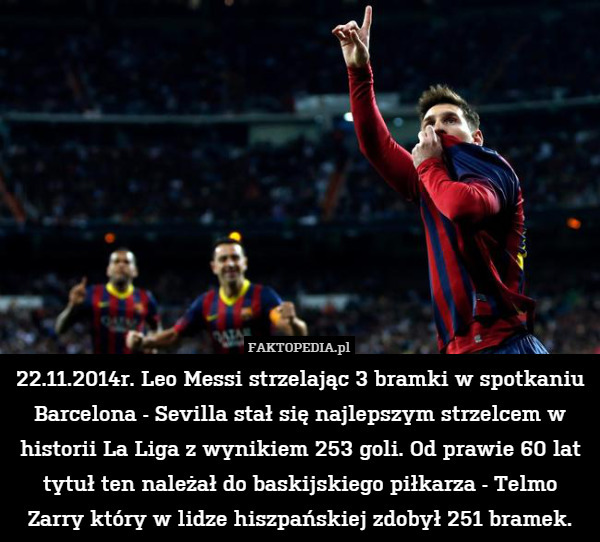 22.11.2014r. Leo Messi strzelając 3 bramki w spotkaniu Barcelona - Sevilla stał się najlepszym strzelcem w historii La Liga z wynikiem 253 goli. Od prawie 60 lat tytuł ten należał do baskijskiego piłkarza - Telmo Zarry który w lidze hiszpańskiej zdobył 251 bramek. 