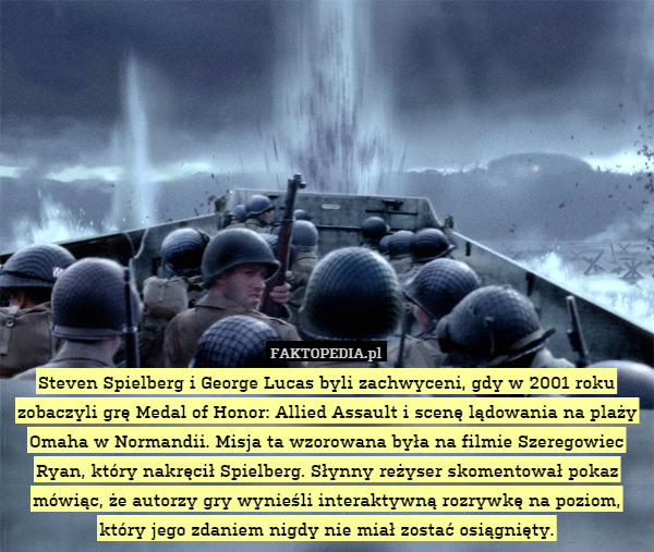 Steven Spielberg i George Lucas byli zachwyceni, gdy w 2001 roku zobaczyli grę Medal of Honor: Allied Assault i scenę lądowania na plaży Omaha w Normandii. Misja ta wzorowana była na filmie Szeregowiec Ryan, który nakręcił Spielberg. Słynny reżyser skomentował pokaz mówiąc, że autorzy gry wynieśli interaktywną rozrywkę na poziom, który jego zdaniem nigdy nie miał zostać osiągnięty. 