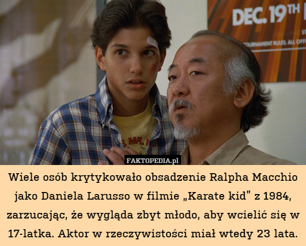 Wiele osób krytykowało obsadzenie Ralpha Macchio jako Daniela Larusso w filmie „Karate kid” z 1984, zarzucając, że wygląda zbyt młodo, aby wcielić się w 17-latka. Aktor w rzeczywistości miał wtedy 23 lata. 