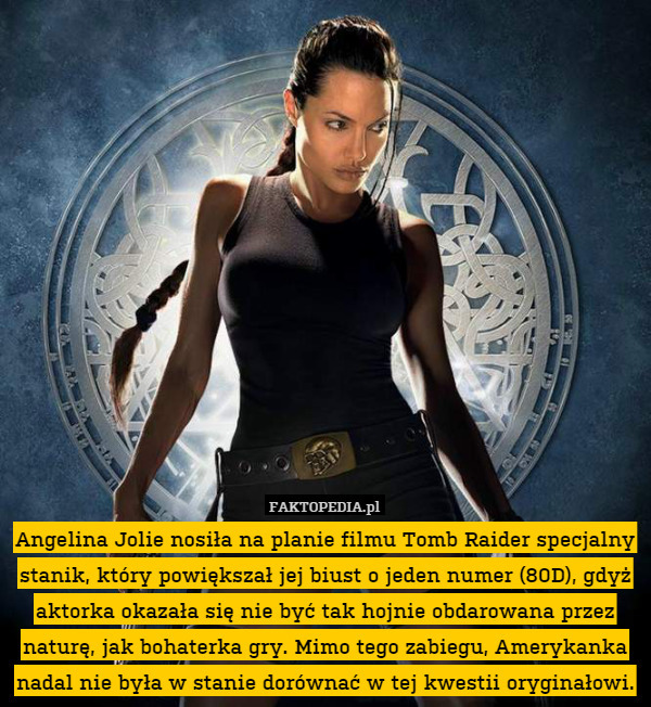 Angelina Jolie nosiła na planie filmu Tomb Raider specjalny stanik, który powiększał jej biust o jeden numer (80D), gdyż aktorka okazała się nie być tak hojnie obdarowana przez naturę, jak bohaterka gry. Mimo tego zabiegu, Amerykanka nadal nie była w stanie dorównać w tej kwestii oryginałowi. 