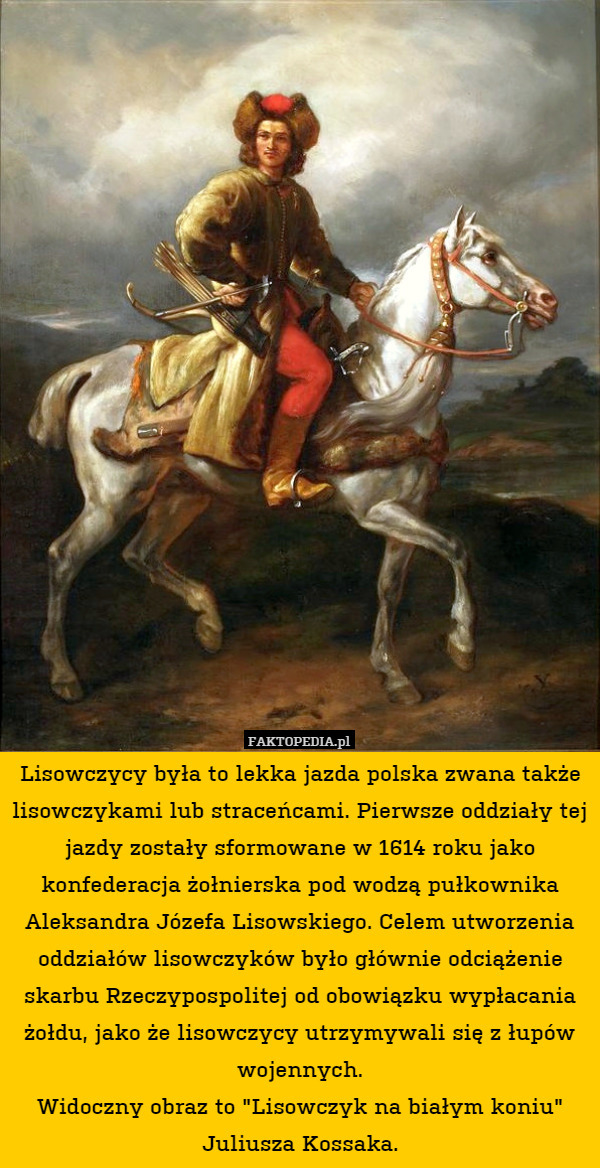 Lisowczycy była to lekka jazda polska zwana także lisowczykami lub straceńcami. Pierwsze oddziały tej jazdy zostały sformowane w 1614 roku jako konfederacja żołnierska pod wodzą pułkownika Aleksandra Józefa Lisowskiego. Celem utworzenia oddziałów lisowczyków było głównie odciążenie skarbu Rzeczypospolitej od obowiązku wypłacania żołdu, jako że lisowczycy utrzymywali się z łupów wojennych.
Widoczny obraz to "Lisowczyk na białym koniu" Juliusza Kossaka. 
