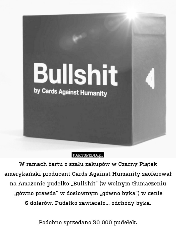 W ramach żartu z szału zakupów w Czarny Piątek amerykański producent Cards Against Humanity zaoferował na Amazonie pudełko „Bullshit” (w wolnym tłumaczeniu „gówno prawda” w dosłownym „gówno byka”) w cenie
6 dolarów. Pudełko zawierało... odchody byka.

Podobno sprzedano 30 000 pudełek. 