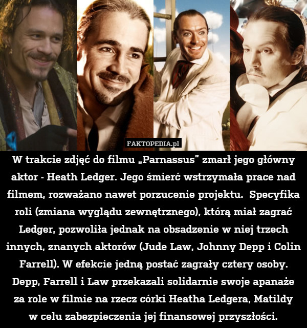 W trakcie zdjęć do filmu „Parnassus” zmarł jego główny aktor - Heath Ledger. Jego śmierć wstrzymała prace nad filmem, rozważano nawet porzucenie projektu.  Specyfika roli (zmiana wyglądu zewnętrznego), którą miał zagrać Ledger, pozwoliła jednak na obsadzenie w niej trzech innych, znanych aktorów (Jude Law, Johnny Depp i Colin Farrell). W efekcie jedną postać zagrały cztery osoby. Depp, Farrell i Law przekazali solidarnie swoje apanaże za role w filmie na rzecz córki Heatha Ledgera, Matildy
w celu zabezpieczenia jej finansowej przyszłości. 