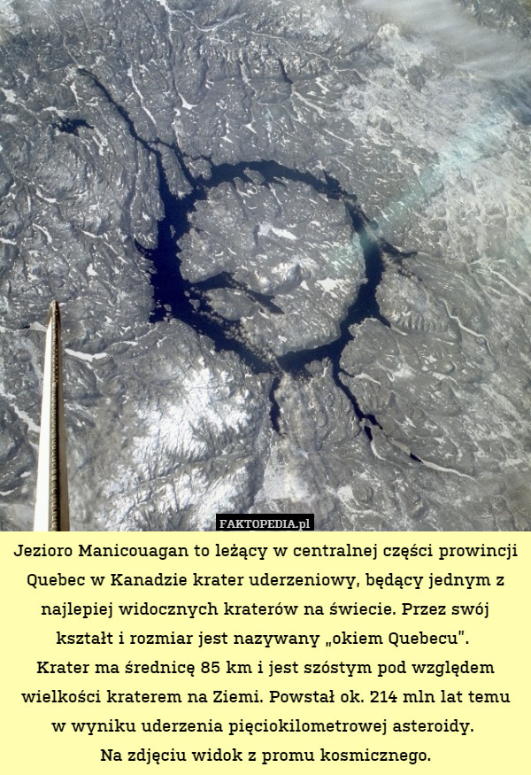 Jezioro Manicouagan to leżący w centralnej części prowincji Quebec w Kanadzie krater uderzeniowy, będący jednym z najlepiej widocznych kraterów na świecie. Przez swój kształt i rozmiar jest nazywany „okiem Quebecu”. 
Krater ma średnicę 85 km i jest szóstym pod względem wielkości kraterem na Ziemi. Powstał ok. 214 mln lat temu
w wyniku uderzenia pięciokilometrowej asteroidy. 
Na zdjęciu widok z promu kosmicznego. 