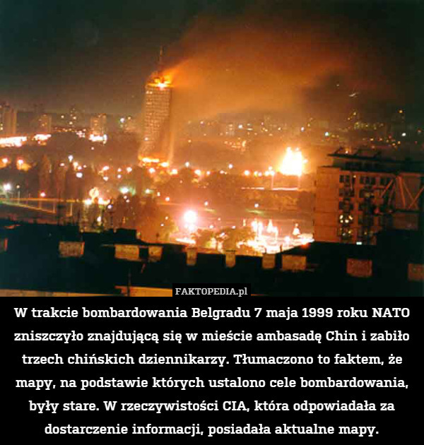 W trakcie bombardowania Belgradu 7 maja 1999 roku NATO zniszczyło znajdującą się w mieście ambasadę Chin i zabiło trzech chińskich dziennikarzy. Tłumaczono to faktem, że mapy, na podstawie których ustalono cele bombardowania, były stare. W rzeczywistości CIA, która odpowiadała za dostarczenie informacji, posiadała aktualne mapy. 
