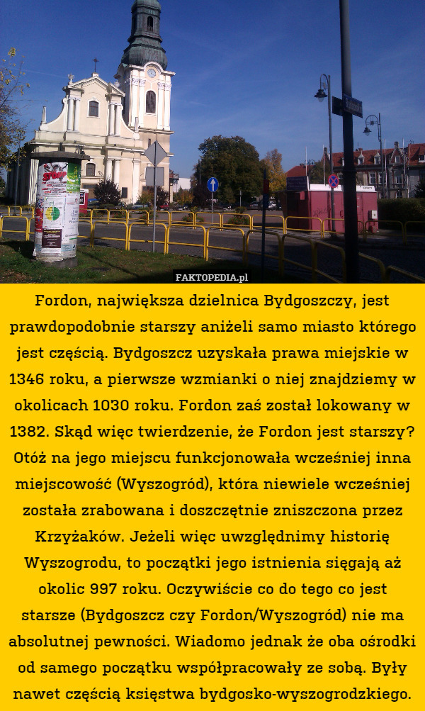 Fordon, największa dzielnica Bydgoszczy, jest prawdopodobnie starszy aniżeli samo miasto którego jest częścią. Bydgoszcz uzyskała prawa miejskie w 1346 roku, a pierwsze wzmianki o niej znajdziemy w okolicach 1030 roku. Fordon zaś został lokowany w 1382. Skąd więc twierdzenie, że Fordon jest starszy? Otóż na jego miejscu funkcjonowała wcześniej inna miejscowość (Wyszogród), która niewiele wcześniej została zrabowana i doszczętnie zniszczona przez Krzyżaków. Jeżeli więc uwzględnimy historię Wyszogrodu, to początki jego istnienia sięgają aż okolic 997 roku. Oczywiście co do tego co jest starsze (Bydgoszcz czy Fordon/Wyszogród) nie ma absolutnej pewności. Wiadomo jednak że oba ośrodki od samego początku współpracowały ze sobą. Były nawet częścią księstwa bydgosko-wyszogrodzkiego. 