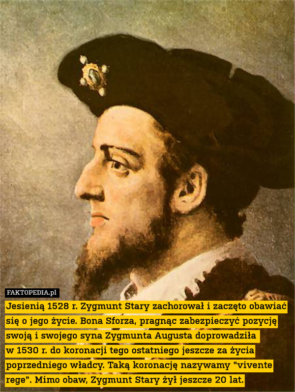 Jesienią 1528 r. Zygmunt Stary zachorował i zaczęto obawiać się o jego życie. Bona Sforza, pragnąc zabezpieczyć pozycję swoją i swojego syna Zygmunta Augusta doprowadziła 
w 1530 r. do koronacji tego ostatniego jeszcze za życia poprzedniego władcy. Taką koronację nazywamy "vivente rege". Mimo obaw, Zygmunt Stary żył jeszcze 20 lat. 