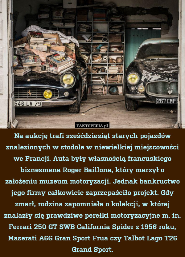 Na aukcję trafi sześćdziesiąt starych pojazdów znalezionych w stodole w niewielkiej miejscowości we Francji. Auta były własnością francuskiego biznesmena Roger Baillona, który marzył o założeniu muzeum motoryzacji. Jednak bankructwo jego firmy całkowicie zaprzepaściło projekt. Gdy zmarł, rodzina zapomniała o kolekcji, w której znalazły się prawdziwe perełki motoryzacyjne m. in. Ferrari 250 GT SWB California Spider z 1956 roku, Maserati A6G Gran Sport Frua czy Talbot Lago T26 Grand Sport. 