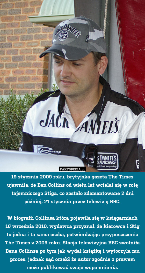 19 stycznia 2009 roku, brytyjska gazeta The Times ujawniła, że Ben Collins od wielu lat wcielał się w rolę tajemniczego Stiga, co zostało zdementowane 2 dni później, 21 stycznia przez telewizję BBC.

W biografii Collinsa która pojawiła się w księgarniach
16 września 2010, wydawca przyznał, że kierowca i Stig to jedna i ta sama osoba, potwierdzając przypuszczenia The Times z 2009 roku. Stacja telewizyjna BBC zwolniła Bena Collinsa po tym jak wydał książkę i wytoczyła mu proces, jednak sąd orzekł że autor zgodnie z prawem
może publikować swoje wspomnienia. 