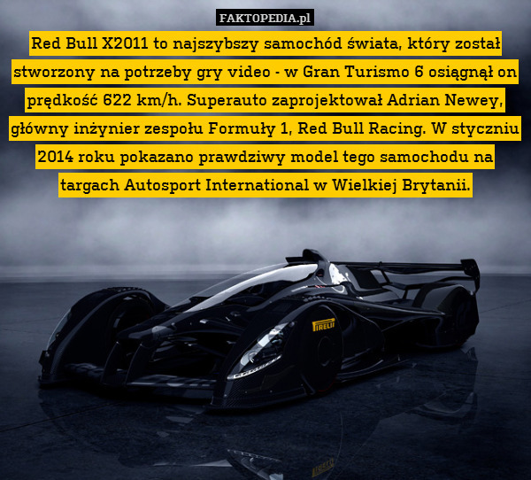 Red Bull X2011 to najszybszy samochód świata, który został stworzony na potrzeby gry video - w Gran Turismo 6 osiągnął on prędkość 622 km/h. Superauto zaprojektował Adrian Newey, główny inżynier zespołu Formuły 1, Red Bull Racing. W styczniu 2014 roku pokazano prawdziwy model tego samochodu na targach Autosport International w Wielkiej Brytanii. 