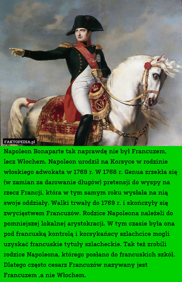 Napoleon Bonaparte tak naprawdę nie był Francuzem, lecz Włochem. Napoleon urodził na Korsyce w rodzinie włoskiego adwokata w 1769 r. W 1768 r. Genua zrzekła się (w zamian za darowanie długów) pretensji do wyspy na rzecz Francji, która w tym samym roku wysłała na nią swoje oddziały. Walki trwały do 1769 r. i skończyły się zwycięstwem Francuzów. Rodzice Napoleona należeli do pomniejszej lokalnej arystokracji. W tym czasie była ona pod francuską kontrolą i korsykańscy szlachcice mogli uzyskać francuskie tytuły szlacheckie. Tak też zrobili rodzice Napoleona, którego posłano do francuskich szkół. Dlatego często cesarz Francuzów nazywany jest Francuzem ,a nie Włochem. 