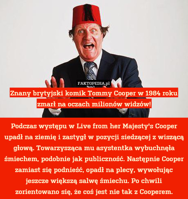 Znany brytyjski komik Tommy Cooper w 1984 roku zmarł na oczach milionów widzów!

Podczas występu w Live from her Majesty's Cooper upadł na ziemię i zastygł w pozycji siedzącej z wiszącą głową. Towarzysząca mu asystentka wybuchnęła śmiechem, podobnie jak publiczność. Następnie Cooper zamiast się podnieść, opadł na plecy, wywołując jeszcze większą salwę śmiechu. Po chwili zorientowano się, że coś jest nie tak z Cooperem. 