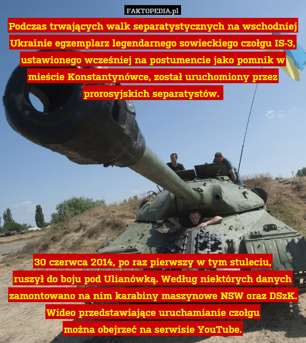 Podczas trwających walk separatystycznych na wschodniej Ukrainie egzemplarz legendarnego sowieckiego czołgu IS-3, ustawionego wcześniej na postumencie jako pomnik w mieście Konstantynówce, został uruchomiony przez prorosyjskich separatystów. 









30 czerwca 2014, po raz pierwszy w tym stuleciu,
ruszył do boju pod Ulianówką. Według niektórych danych zamontowano na nim karabiny maszynowe NSW oraz DSzK. Wideo przedstawiające uruchamianie czołgu
można obejrzeć na serwisie YouTube. 