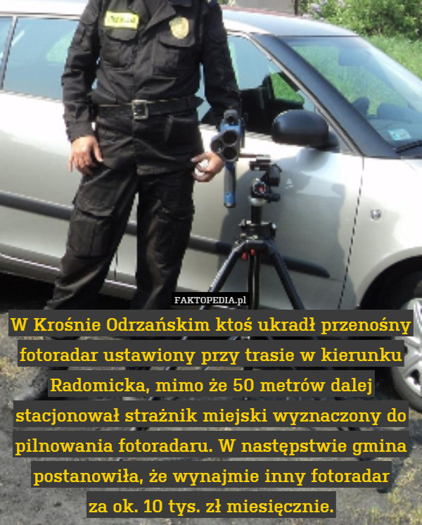 W Krośnie Odrzańskim ktoś ukradł przenośny fotoradar ustawiony przy trasie w kierunku Radomicka, mimo że 50 metrów dalej stacjonował strażnik miejski wyznaczony do pilnowania fotoradaru. W następstwie gmina postanowiła, że wynajmie inny fotoradar
za ok. 10 tys. zł miesięcznie. 