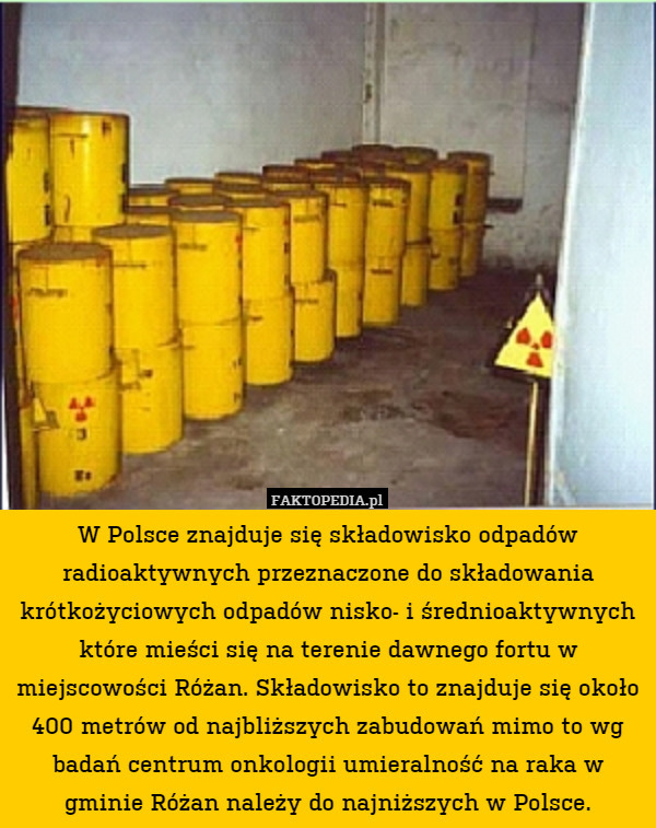 W Polsce znajduje się składowisko odpadów radioaktywnych przeznaczone do składowania krótkożyciowych odpadów nisko- i średnioaktywnych które mieści się na terenie dawnego fortu w miejscowości Różan. Składowisko to znajduje się około 400 metrów od najbliższych zabudowań mimo to wg badań centrum onkologii umieralność na raka w gminie Różan należy do najniższych w Polsce. 