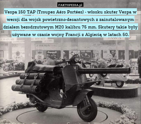 Vespa 150 TAP (Troupes Aéro Portées) - włosku skuter Vespa w wersji dla wojsk powietrzno-desantowych z zainstalowanym działem bezodrzutowym M20 kalibru 75 mm. Skutery takie były używane w czasie wojny Francji z Algierią w latach 50. 