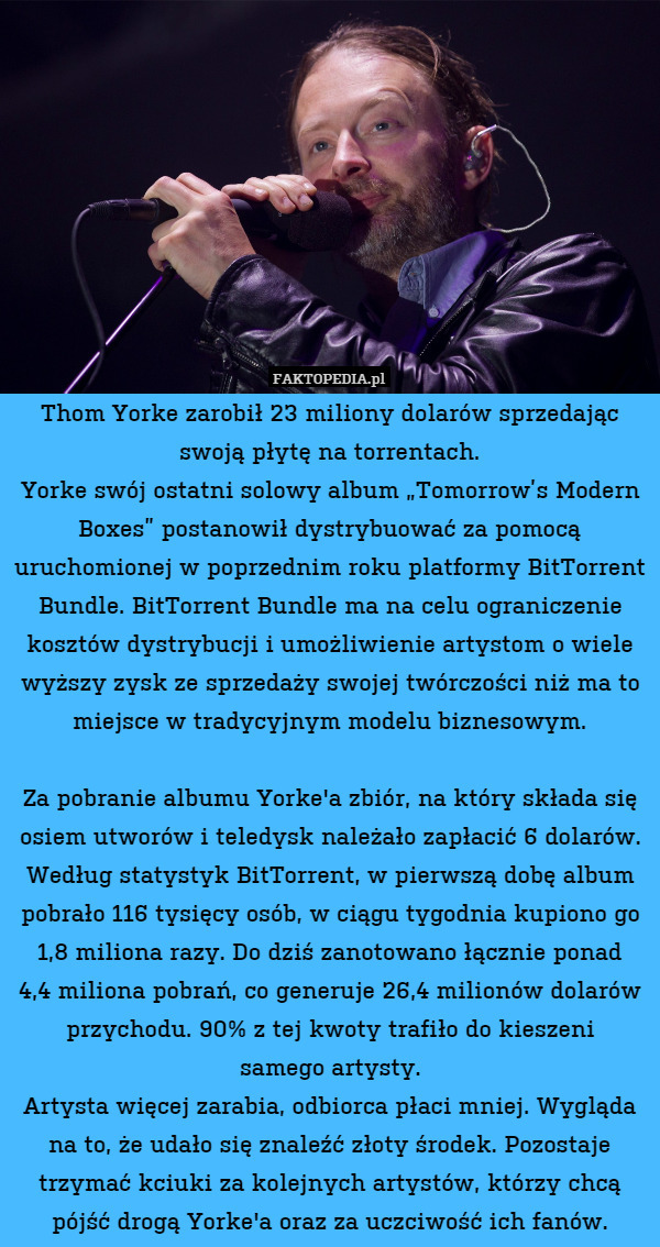 Thom Yorke zarobił 23 miliony dolarów sprzedając swoją płytę na torrentach.
Yorke swój ostatni solowy album „Tomorrow’s Modern Boxes” postanowił dystrybuować za pomocą uruchomionej w poprzednim roku platformy BitTorrent Bundle. BitTorrent Bundle ma na celu ograniczenie kosztów dystrybucji i umożliwienie artystom o wiele wyższy zysk ze sprzedaży swojej twórczości niż ma to miejsce w tradycyjnym modelu biznesowym.

Za pobranie albumu Yorke'a zbiór, na który składa się osiem utworów i teledysk należało zapłacić 6 dolarów. Według statystyk BitTorrent, w pierwszą dobę album pobrało 116 tysięcy osób, w ciągu tygodnia kupiono go 1,8 miliona razy. Do dziś zanotowano łącznie ponad
4,4 miliona pobrań, co generuje 26,4 milionów dolarów przychodu. 90% z tej kwoty trafiło do kieszeni
samego artysty.
Artysta więcej zarabia, odbiorca płaci mniej. Wygląda na to, że udało się znaleźć złoty środek. Pozostaje trzymać kciuki za kolejnych artystów, którzy chcą pójść drogą Yorke'a oraz za uczciwość ich fanów. 