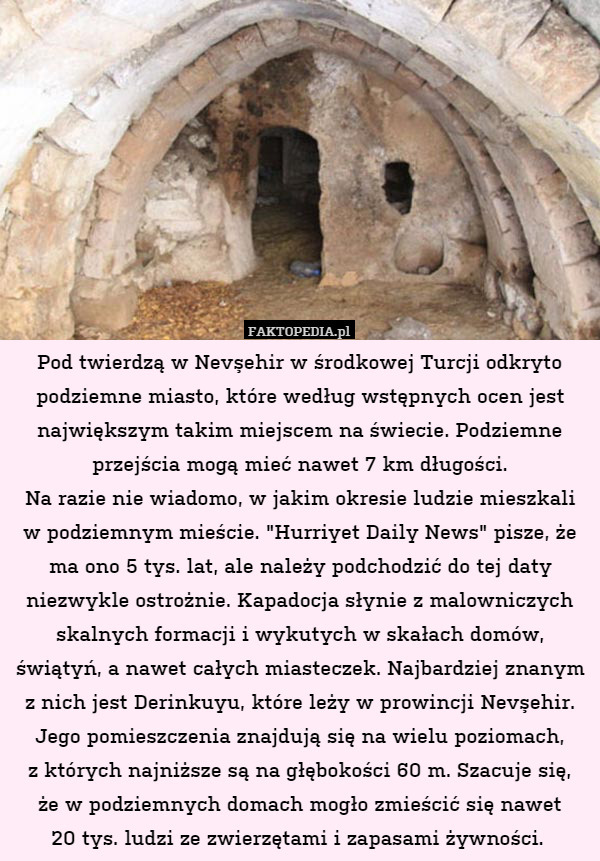 Pod twierdzą w Nevşehir w środkowej Turcji odkryto podziemne miasto, które według wstępnych ocen jest największym takim miejscem na świecie. Podziemne przejścia mogą mieć nawet 7 km długości.
Na razie nie wiadomo, w jakim okresie ludzie mieszkali
w podziemnym mieście. "Hurriyet Daily News" pisze, że ma ono 5 tys. lat, ale należy podchodzić do tej daty niezwykle ostrożnie. Kapadocja słynie z malowniczych skalnych formacji i wykutych w skałach domów, świątyń, a nawet całych miasteczek. Najbardziej znanym z nich jest Derinkuyu, które leży w prowincji Nevşehir. Jego pomieszczenia znajdują się na wielu poziomach,
z których najniższe są na głębokości 60 m. Szacuje się,
że w podziemnych domach mogło zmieścić się nawet
20 tys. ludzi ze zwierzętami i zapasami żywności. 