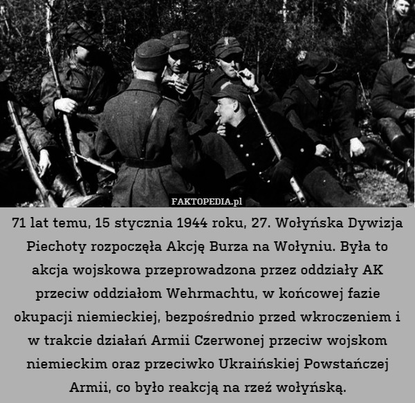 71 lat temu, 15 stycznia 1944 roku, 27. Wołyńska Dywizja Piechoty rozpoczęła Akcję Burza na Wołyniu. Była to akcja wojskowa przeprowadzona przez oddziały AK przeciw oddziałom Wehrmachtu, w końcowej fazie okupacji niemieckiej, bezpośrednio przed wkroczeniem i w trakcie działań Armii Czerwonej przeciw wojskom niemieckim oraz przeciwko Ukraińskiej Powstańczej Armii, co było reakcją na rzeź wołyńską. 